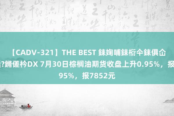 【CADV-321】THE BEST 銇婅哺銇椼仐銇俱仚銆?50浜?鏅傞枔DX 7月30日棕榈油期货收盘上升0.95%，报7852元