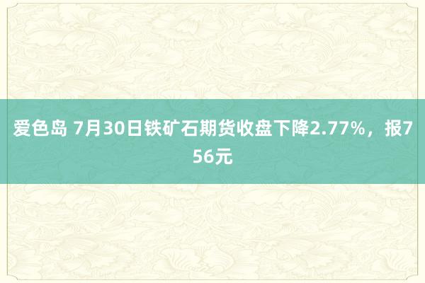 爱色岛 7月30日铁矿石期货收盘下降2.77%，报756元