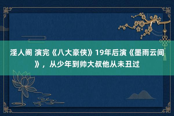 淫人阁 演完《八大豪侠》19年后演《墨雨云间》，从少年到帅大叔他从未丑过