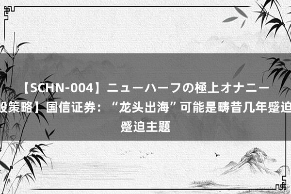 【SCHN-004】ニューハーフの極上オナニー 【A股策略】国信证券：“龙头出海”可能是畴昔几年蹙迫主题