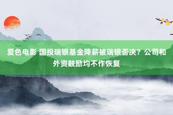 爱色电影 国投瑞银基金降薪被瑞银否决？公司和外资鼓励均不作恢复