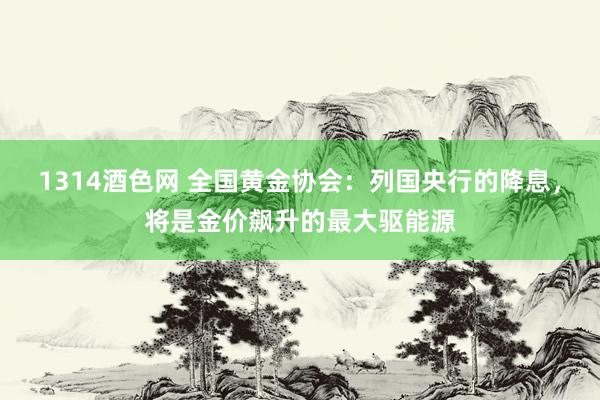 1314酒色网 全国黄金协会：列国央行的降息，将是金价飙升的最大驱能源