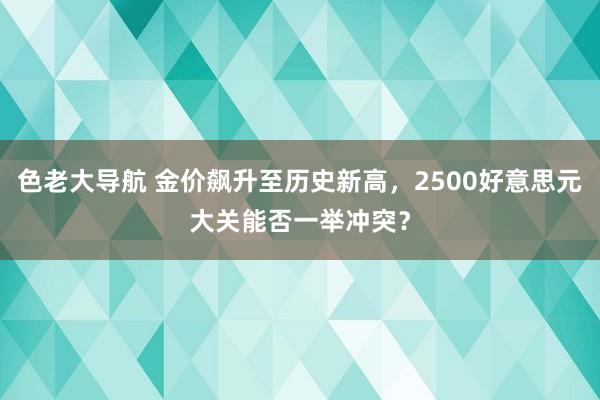 色老大导航 金价飙升至历史新高，2500好意思元大关能否一举冲突？