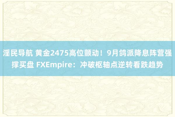 淫民导航 黄金2475高位颤动！9月鸽派降息阵营强撑买盘 FXEmpire：冲破枢轴点逆转看跌趋势