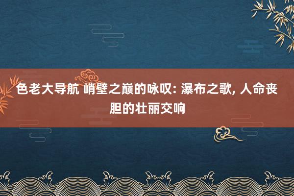 色老大导航 峭壁之巅的咏叹: 瀑布之歌， 人命丧胆的壮丽交响