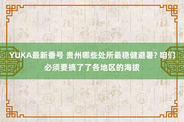 YUKA最新番号 贵州哪些处所最稳健避暑? 咱们必须要搞了了各地区的海拔