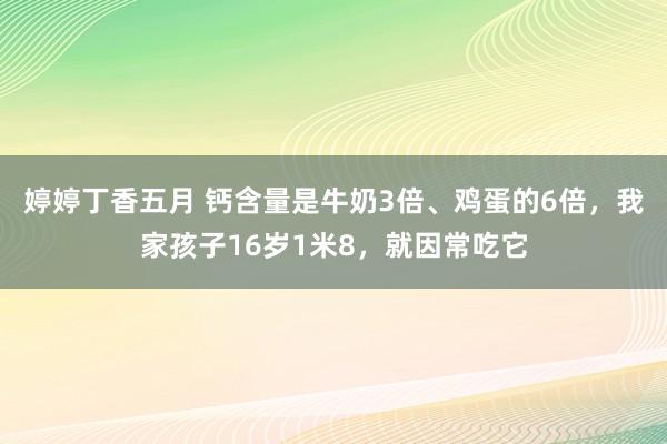 婷婷丁香五月 钙含量是牛奶3倍、鸡蛋的6倍，我家孩子16岁1米8，就因常吃它