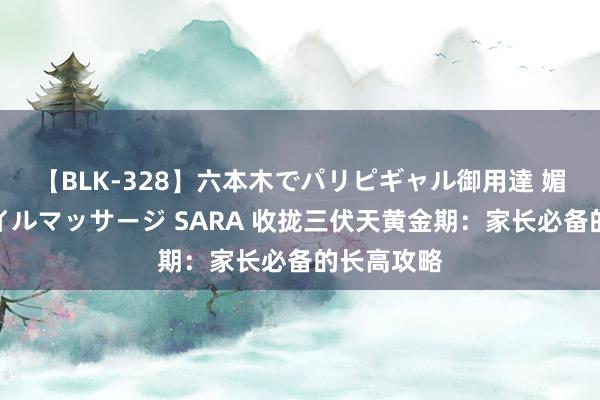 【BLK-328】六本木でパリピギャル御用達 媚薬悶絶オイルマッサージ SARA 收拢三伏天黄金期：家长必备的长高攻略