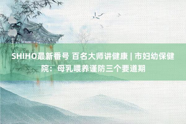 SHIHO最新番号 百名大师讲健康 | 市妇幼保健院：母乳喂养谨防三个要道期