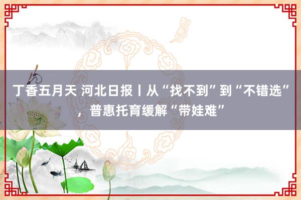 丁香五月天 河北日报丨从“找不到”到“不错选”，普惠托育缓解“带娃难”