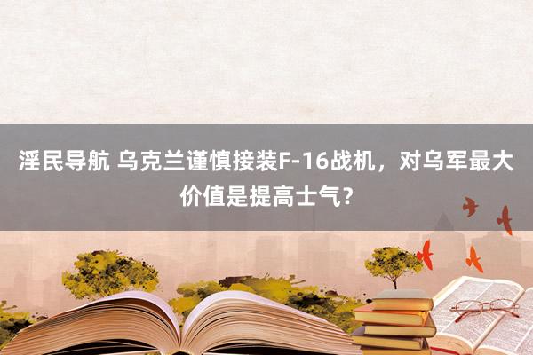 淫民导航 乌克兰谨慎接装F-16战机，对乌军最大价值是提高士气？