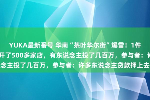 YUKA最新番号 华南“茶叶华尔街”爆雷！1件饼茶炒到12万元，两年开了500多家店，有东说念主投了几百万，参与者：许多东说念主贷款押上去