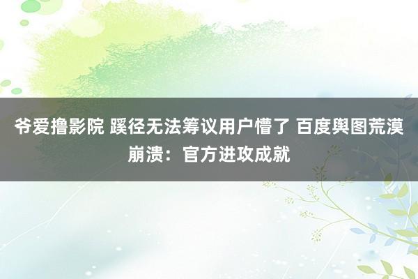 爷爱撸影院 蹊径无法筹议用户懵了 百度舆图荒漠崩溃：官方进攻成就