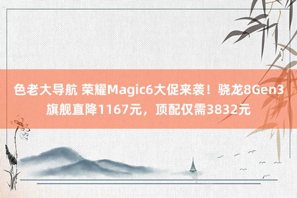 色老大导航 荣耀Magic6大促来袭！骁龙8Gen3旗舰直降1167元，顶配仅需3832元