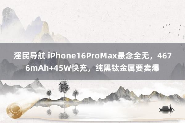 淫民导航 iPhone16ProMax悬念全无，4676mAh+45W快充，纯黑钛金属要卖爆