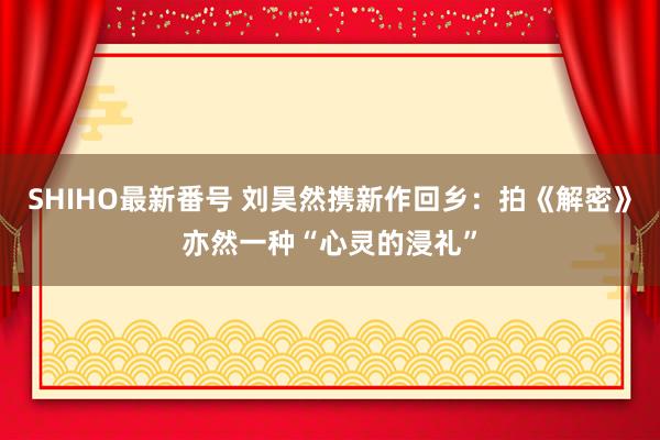 SHIHO最新番号 刘昊然携新作回乡：拍《解密》亦然一种“心灵的浸礼”