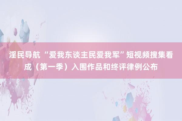 淫民导航 “爱我东谈主民爱我军”短视频搜集看成（第一季）入围作品和终评律例公布