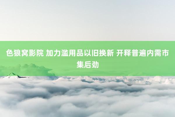 色狼窝影院 加力滥用品以旧换新 开释普遍内需市集后劲