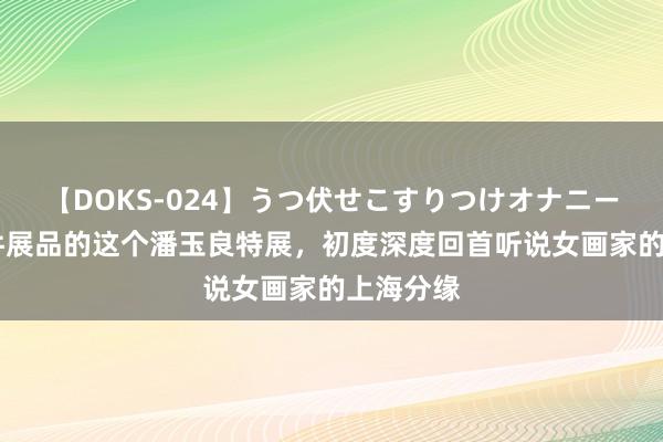 【DOKS-024】うつ伏せこすりつけオナニー 精选百件展品的这个潘玉良特展，初度深度回首听说女画家的上海分缘