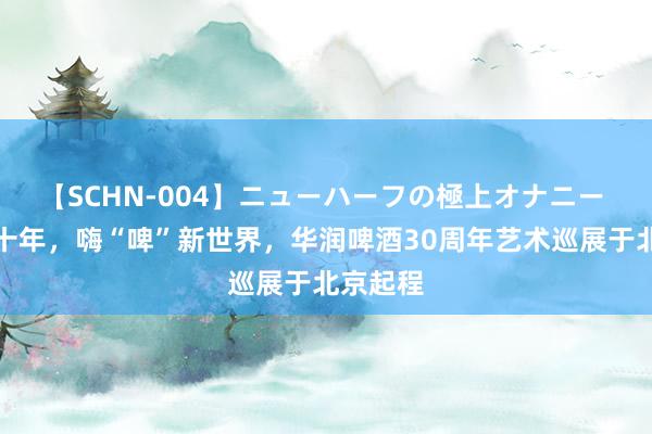 【SCHN-004】ニューハーフの極上オナニー 笃行三十年，嗨“啤”新世界，华润啤酒30周年艺术巡展于北京起程