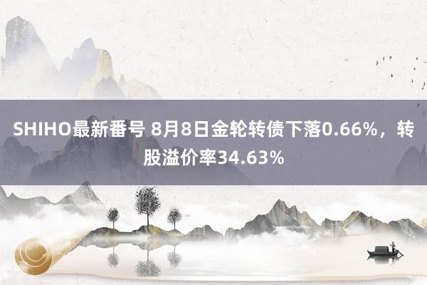 SHIHO最新番号 8月8日金轮转债下落0.66%，转股溢价率34.63%