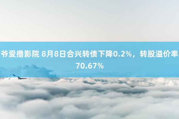 爷爱撸影院 8月8日合兴转债下降0.2%，转股溢价率70.67%