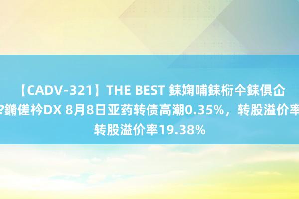 【CADV-321】THE BEST 銇婅哺銇椼仐銇俱仚銆?50浜?鏅傞枔DX 8月8日亚药转债高潮0.35%，转股溢价率19.38%