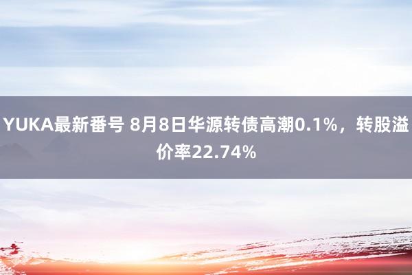 YUKA最新番号 8月8日华源转债高潮0.1%，转股溢价率22.74%