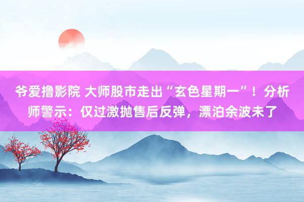 爷爱撸影院 大师股市走出“玄色星期一”！分析师警示：仅过激抛售后反弹，漂泊余波未了