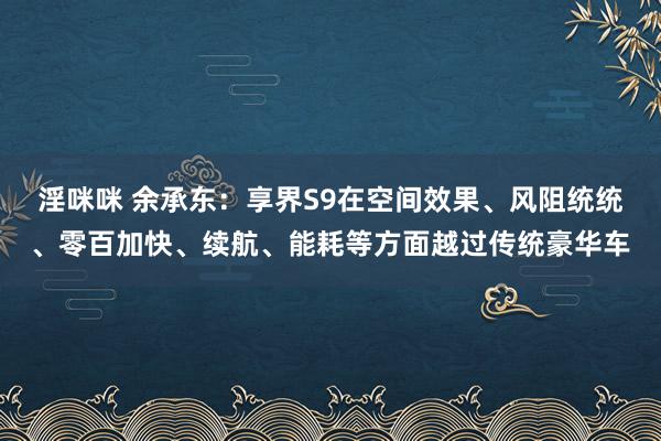 淫咪咪 余承东：享界S9在空间效果、风阻统统、零百加快、续航、能耗等方面越过传统豪华车