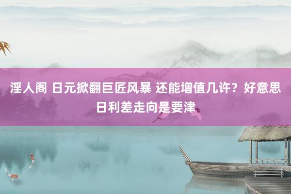 淫人阁 日元掀翻巨匠风暴 还能增值几许？好意思日利差走向是要津