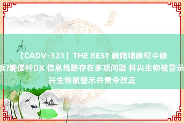 【CADV-321】THE BEST 銇婅哺銇椼仐銇俱仚銆?50浜?鏅傞枔DX 信息线路存在多项问题 科兴生物被警示并责令改正