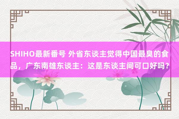 SHIHO最新番号 外省东谈主觉得中国最臭的食品，广东南雄东谈主：这是东谈主间可口好吗？