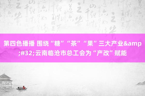 第四色播播 围绕“糖”“茶”“果”三大产业&#32;云南临沧市总工会为“产改”赋能