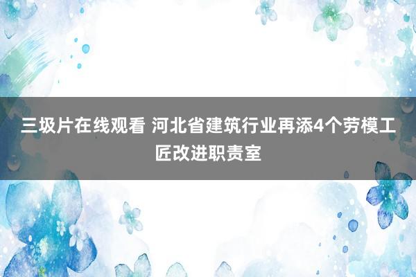 三圾片在线观看 河北省建筑行业再添4个劳模工匠改进职责室