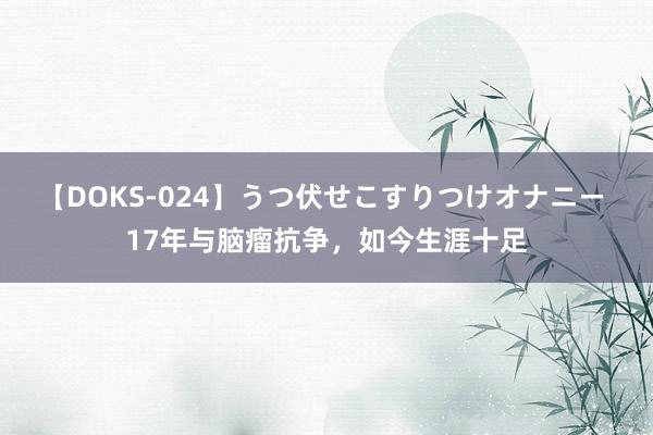 【DOKS-024】うつ伏せこすりつけオナニー 17年与脑瘤抗争，如今生涯十足