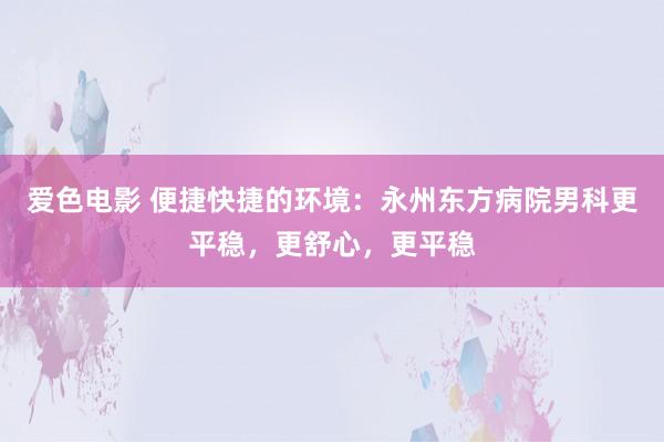 爱色电影 便捷快捷的环境：永州东方病院男科更平稳，更舒心，更平稳