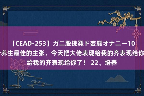 【CEAD-253】ガニ股挑発ド変態オナニー100人8時間 22个养生最佳的主张，今天把大佬表现给我的齐表现给你了！ 22、培养