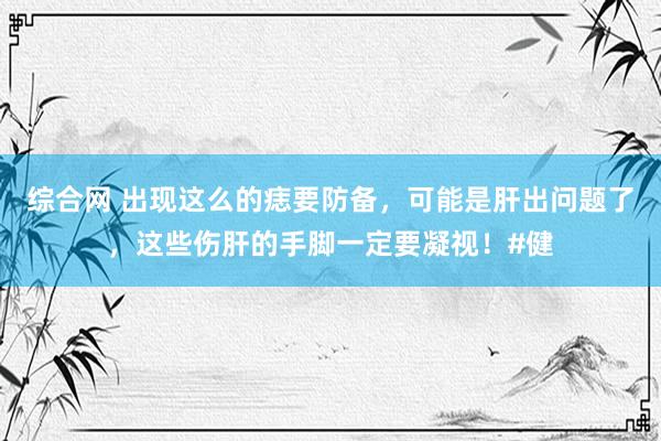 综合网 出现这么的痣要防备，可能是肝出问题了，这些伤肝的手脚一定要凝视！#健