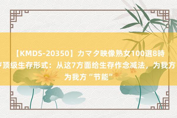 【KMDS-20350】カマタ映像熟女100選8時間 45岁顶级生存形式：从这7方面给生存作念减法，为我方“节能”