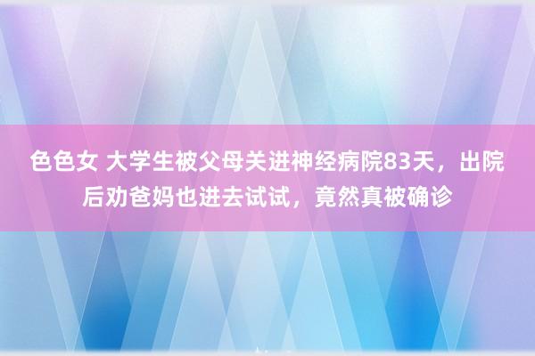 色色女 大学生被父母关进神经病院83天，出院后劝爸妈也进去试试，竟然真被确诊