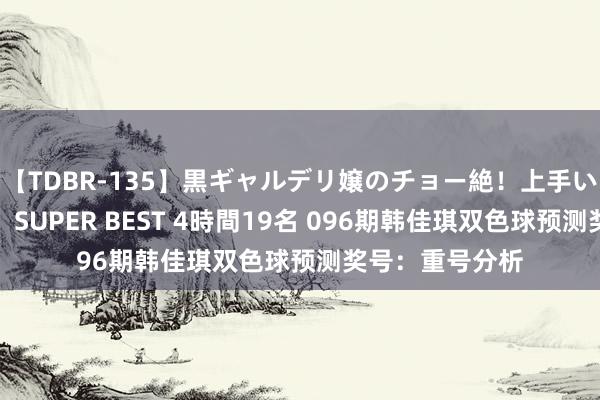【TDBR-135】黒ギャルデリ嬢のチョー絶！上手いフェラチオ！！SUPER BEST 4時間19名 096期韩佳琪双色球预测奖号：重号分析