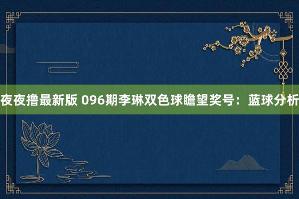 夜夜撸最新版 096期李琳双色球瞻望奖号：蓝球分析