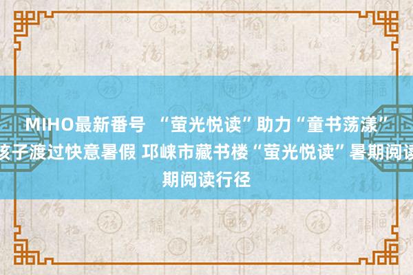 MIHO最新番号  “萤光悦读”助力“童书荡漾”，和孩子渡过快意暑假 邛崃市藏书楼“萤光悦读”暑期阅读行径