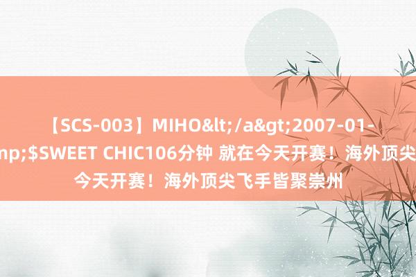 【SCS-003】MIHO</a>2007-01-10h.m.p&$SWEET CHIC106分钟 就在今天开赛！海外顶尖飞手皆聚崇州