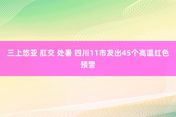 三上悠亚 肛交 处暑 四川11市发出45个高温红色预警