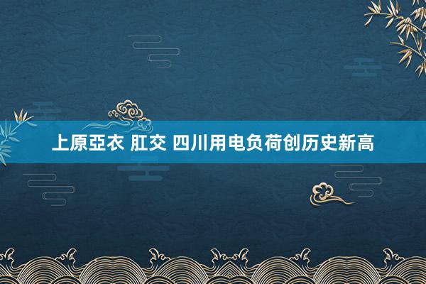 上原亞衣 肛交 四川用电负荷创历史新高