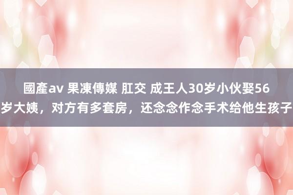 國產av 果凍傳媒 肛交 成王人30岁小伙娶56岁大姨，对方有多套房，还念念作念手术给他生孩子