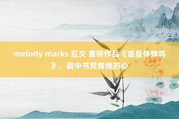 melody marks 肛交 重磅作品《盛夏伴蝉鸣》，戳中书荒青娥的心