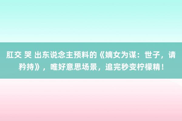 肛交 哭 出东说念主预料的《嫡女为谋：世子，请矜持》，唯好意思场景，追完秒变柠檬精！